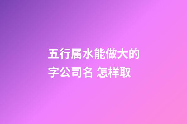 五行属水能做大的字公司名 怎样取-第1张-公司起名-玄机派